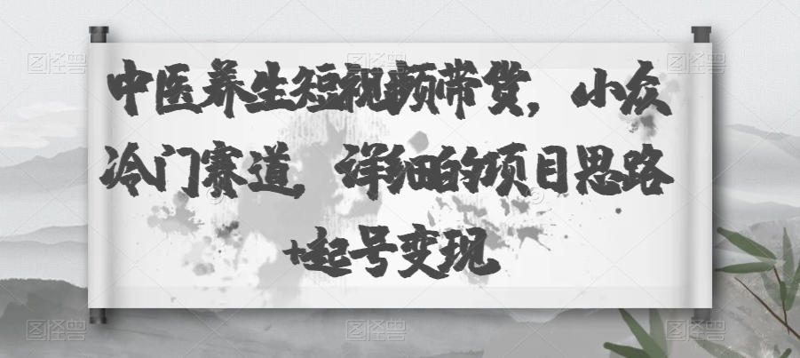 中医养身短视频卖货，冷门小众跑道，详尽的新项目构思 养号转现-中创网_专注互联网创业,项目资源整合