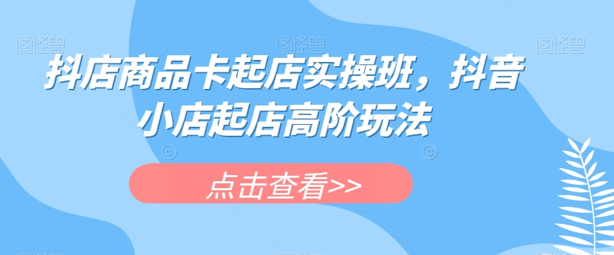 抖店商品卡起店实操班，抖音小店起店高阶玩法-中创网_专注互联网创业,项目资源整合