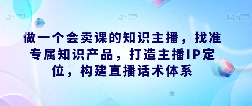做一个会卖课的知识主播，找准专属知识产品，打造主播IP定位，构建直播话术体系-中创网_专注互联网创业,项目资源整合