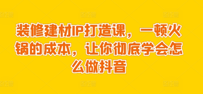 装修建材IP打造课，一顿火锅的成本，让你彻底学会怎么做抖音-中创网_专注互联网创业,项目资源整合