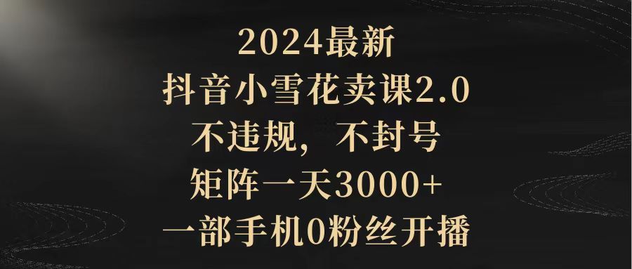 （9639期）2024最新抖音小雪花卖课2.0 不违规 不封号 矩阵一天3000+一部手机0粉丝开播-中创网_专注互联网创业,项目资源整合