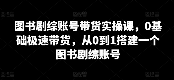 图书剧综账号带货实操课，0基础极速带货，从0到1搭建一个图书剧综账号-中创网_专注互联网创业,项目资源整合