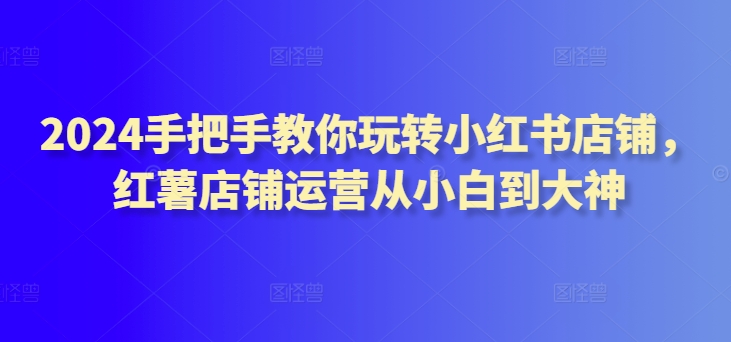 2024手把手教你玩转小红书店铺，红薯店铺运营从小白到大神-中创网_专注互联网创业,项目资源整合