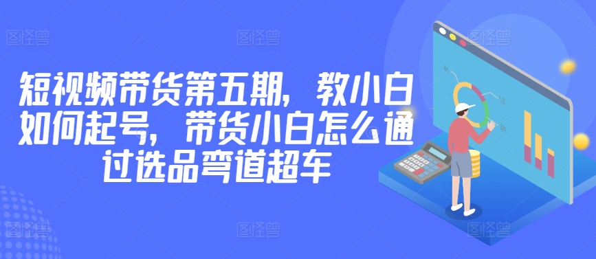 价值2980短视频带货第五期，教小白如何起号，带货小白怎么通过选品弯道超车-中创网_专注互联网创业,项目资源整合