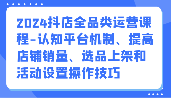 2024抖音小店全渠道营销课程-认知能力服务平台体制、提升店铺销量、选款发布活动设定操作方法-中创网_专注互联网创业,项目资源整合
