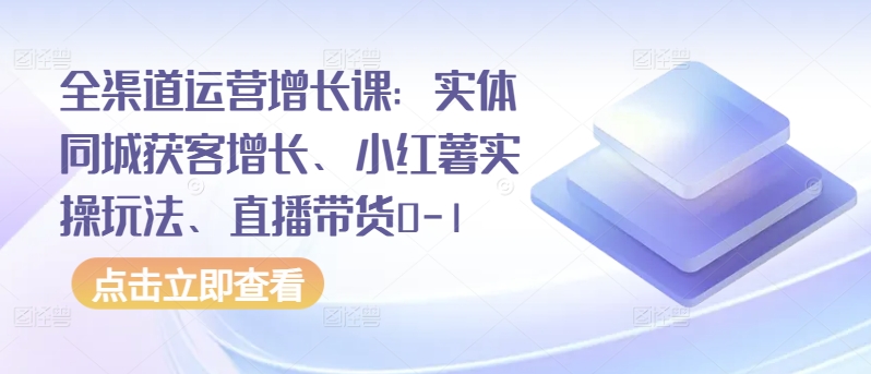 全渠道运营增长课：实体同城获客增长、小红薯实操玩法、直播带货0-1-中创网_专注互联网创业,项目资源整合