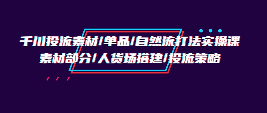 （9908期）巨量千川投流素材内容/品类/自然流玩法实战培训班，素材内容一部分/顾客细分构建/投流对策-中创网_专注互联网创业,项目资源整合