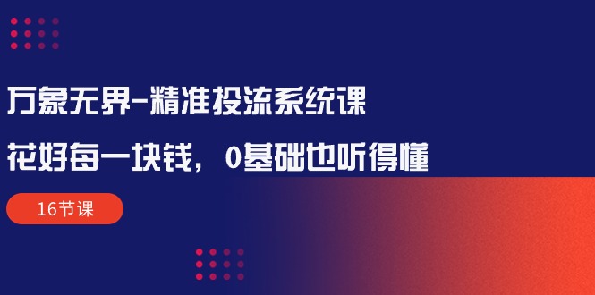 （10184期）万象无界-精准投流系统课：花好 每一块钱，0基础也听得懂（16节课）-中创网_专注互联网创业,项目资源整合