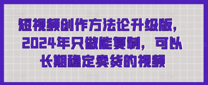 短视频创作方法论升级版，2024年只做能复制，可以长期稳定卖货的视频-中创网_专注互联网创业,项目资源整合