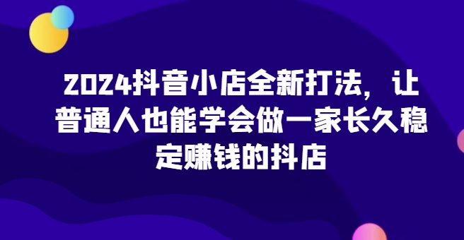 2024抖店全新升级玩法，让普通人也可以学会做一家长期稳定赚钱的抖音小店-中创网_专注互联网创业,项目资源整合