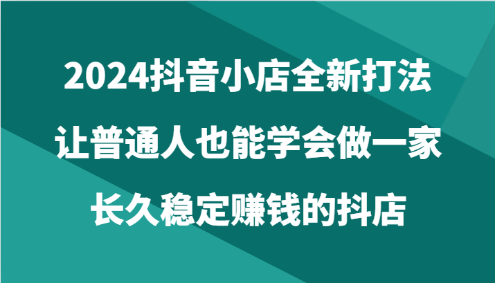 2024抖音小店全新打法，让普通人也能学会做一家长久稳定赚钱的抖店（24节）-中创网_专注互联网创业,项目资源整合