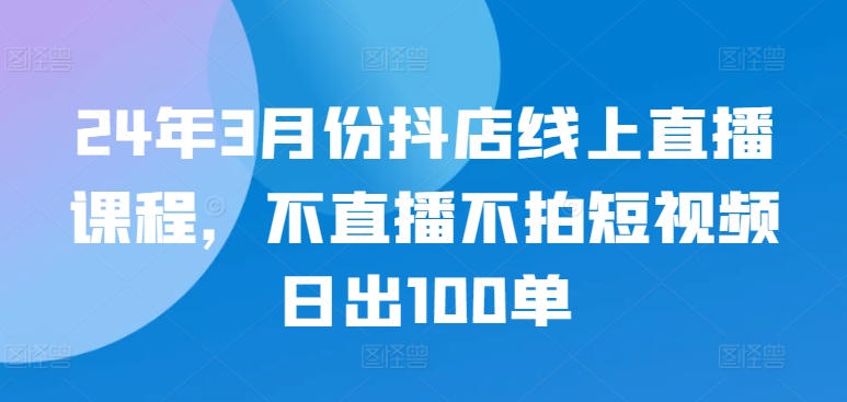 24年3月份抖店线上直播课程，不直播不拍短视频日出100单-中创网_专注互联网创业,项目资源整合
