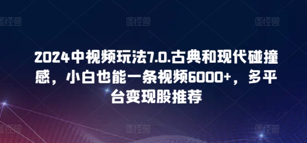2024中视频玩法7.0.古典和现代碰撞感，小白也能一条视频6000+，多平台变现【揭秘】-中创网_专注互联网创业,项目资源整合