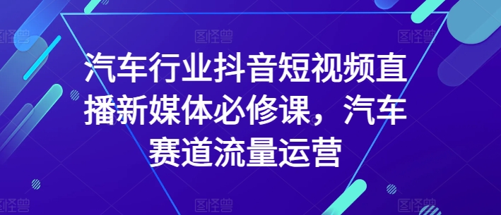 汽车行业抖音短视频直播新媒体必修课，汽车赛道流量运营-中创网_专注互联网创业,项目资源整合