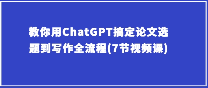 手把手教你ChatGPT解决毕业论文选题到创作全过程(7节视频课程)-中创网_专注互联网创业,项目资源整合