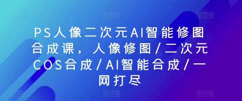 PS人像图片二次元AI智能化ps修图生成课，人像修图/二次元COS生成/AI智能化生成/一网打尽-中创网_专注互联网创业,项目资源整合