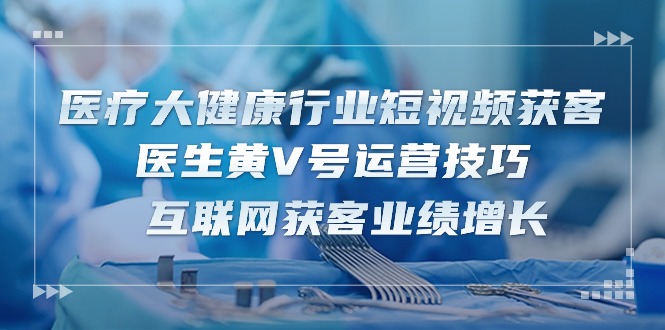 医疗大健康领域短视频获客：医师黄V号运营方法 互联网获客业绩提升（15节）-中创网_专注互联网创业,项目资源整合
