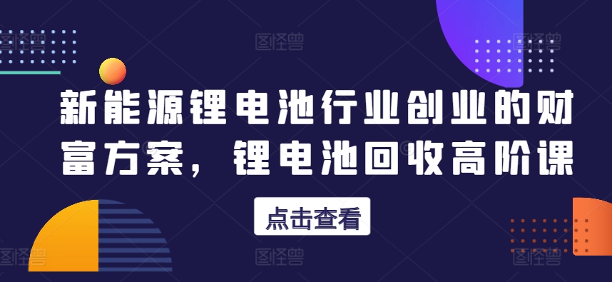 新能源锂电池领域自主创业财运计划方案，锂电池回收高级课-中创网_专注互联网创业,项目资源整合