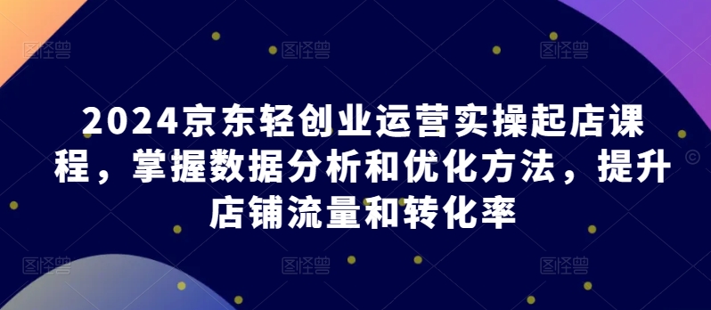 2024京东轻创业运营实操起店课程，掌握数据分析和优化方法，提升店铺流量和转化率-中创网_专注互联网创业,项目资源整合