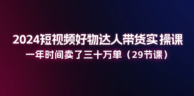 2024小视频好货主播带货实操课：一年时间卖出去三十万单（29堂课）-中创网_分享中创网创业资讯_最新网络项目资源-中创网_专注互联网创业,项目资源整合