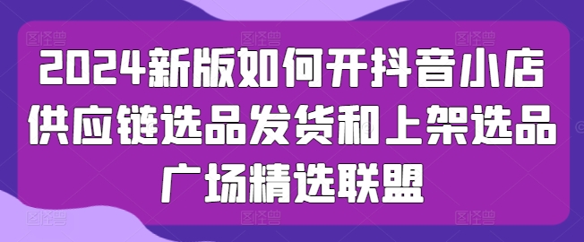 2024新版本怎么开抖店供应链管理选款安排发货和发布选款城市广场精选联盟-中创网_专注互联网创业,项目资源整合