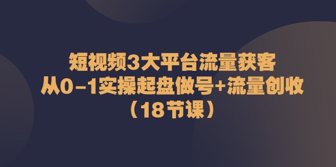 短视频3大平台流量获客：从0-1实操起盘做号+流量创收（18节课）-中创网_专注互联网创业,项目资源整合