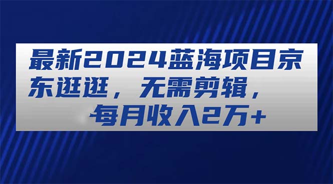 （11041期）全新2024蓝海项目京东商城逛一逛，不用视频剪辑，每月收益2万-中创网_专注互联网创业,项目资源整合