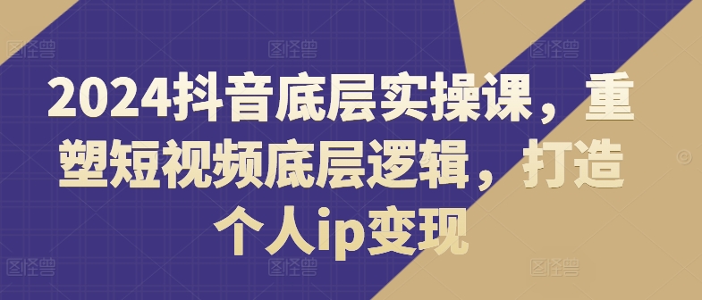 2024抖音视频最底层实操课，重构小视频底层思维，打造个人ip转现-中创网_专注互联网创业,项目资源整合