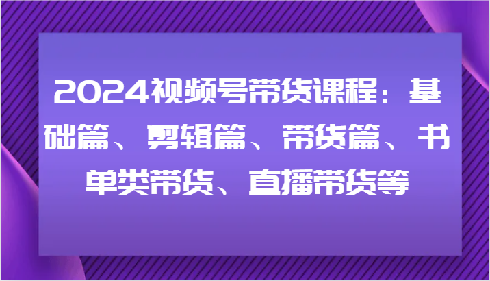 2024视频号带货课程内容：基础篇、视频剪辑篇、卖货篇、推荐书单类卖货、直播卖货等-中创网_专注互联网创业,项目资源整合
