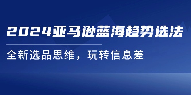 （11703期）2024亚马逊平台瀚海发展趋势选法，全新升级选款逻辑思维，轻松玩信息不对称-中创网_专注互联网创业,项目资源整合