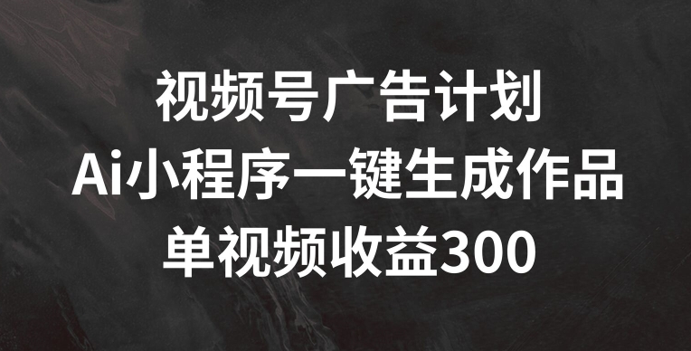 视频号广告计划，AI小程序一键生成作品， 单视频收益300+【揭秘】-中创网_专注互联网创业,项目资源整合