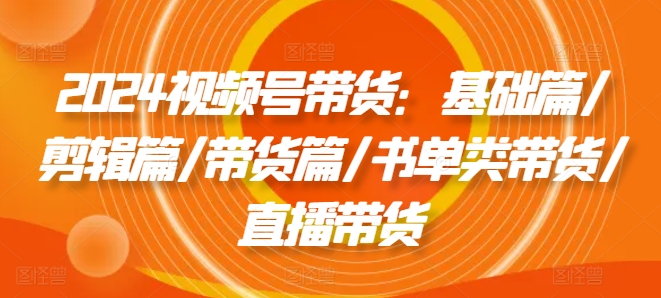 2024视频号带货：基础篇/剪辑篇/带货篇/书单类带货/直播带货-中创网_专注互联网创业,项目资源整合