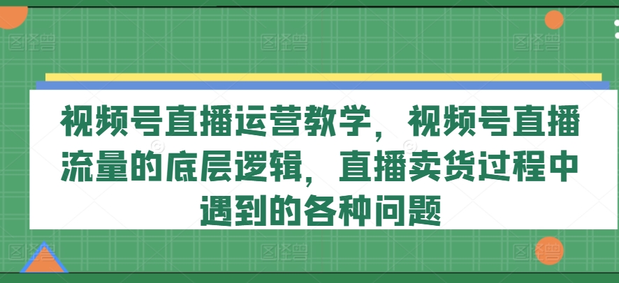 视频号直播运营教学，视频号直播流量的底层逻辑，直播卖货过程中遇到的各种问题-中创网_专注互联网创业,项目资源整合