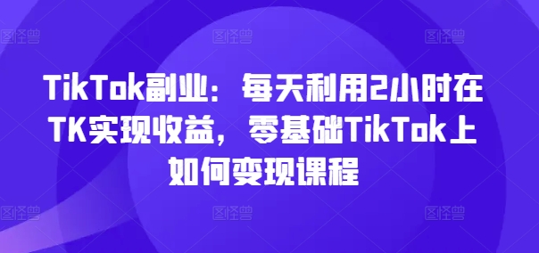 TikTok第二职业：每日运用2个小时在TK实现收益，零基础TikTok上如何盈利课程内容-中创网_专注互联网创业,项目资源整合