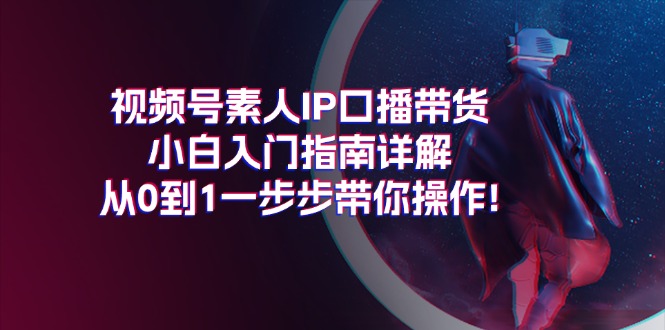 （11441期）视频号素人IP口播带货小白入门指南详解，从0到1一步步带你操作!-中创网_专注互联网创业,项目资源整合
