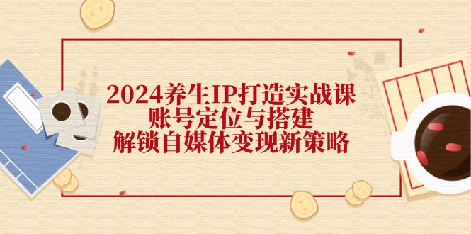 2024养生IP打造实战课：账号定位与搭建，解锁自媒体变现新策略-中创网_专注互联网创业,项目资源整合