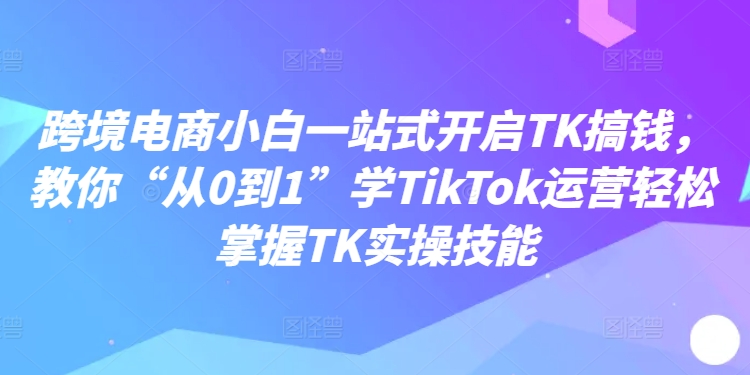 跨境电子商务新手一站式打开TK弄钱，教大家“从0到1”学TikTok经营快速掌握TK实操能力-中创网_专注互联网创业,项目资源整合