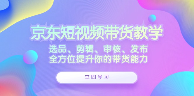 京东短视频带货教学：选品、剪辑、审核、发布，全方位提升你的带货能力-中创网_专注互联网创业,项目资源整合