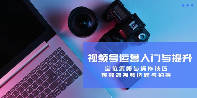 （12725期）视频号运营入门与提升：定位策略与操作技巧，爆款短视频选题与拍摄-中创网_专注互联网创业,项目资源整合