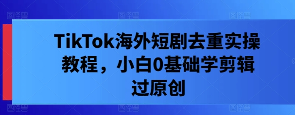 TikTok海外短剧去重实操教程，小白0基础学剪辑过原创-中创网_专注互联网创业,项目资源整合