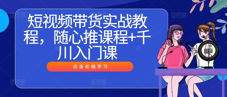 短视频带货实战教程，随心推课程+千川入门课-中创网_专注互联网创业,项目资源整合