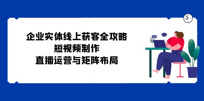 （12966期）公司实体线线上获客攻略大全：小视频制作、抖音运营与引流矩阵合理布局-中创网_专注互联网创业,项目资源整合
