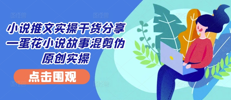小说推文实操干货分享—蛋花小说故事混剪伪原创实操-中创网_专注互联网创业,项目资源整合