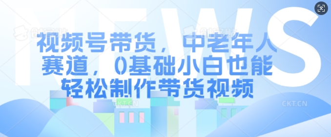 视频号带货，中老年跑道，0基本新手都可以轻松制做带货视频-中创网_专注互联网创业,项目资源整合