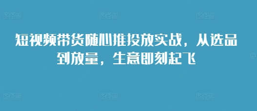 短视频带货随心推投放实战，从选品到放量，生意即刻起飞-中创网_专注互联网创业,项目资源整合
