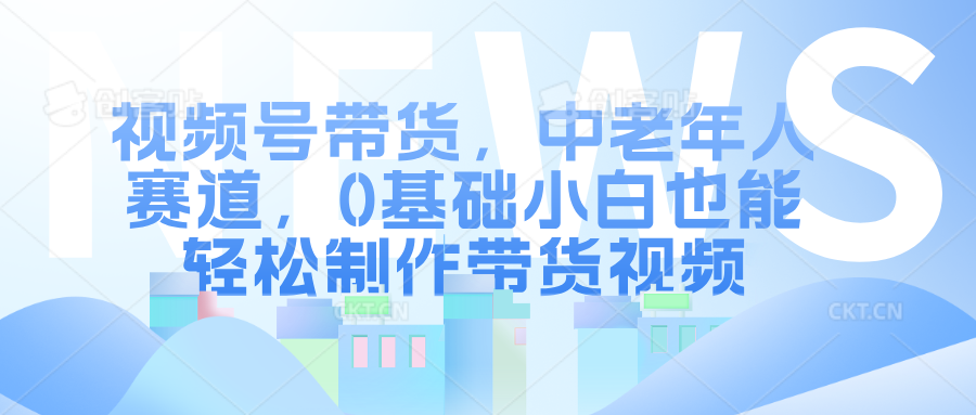 视频号带货，中老年人赛道，0基础小白也能轻松制作带货视频-中创网_专注互联网创业,项目资源整合