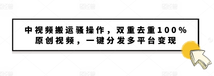 中视频搬运骚操作，双重去重100%原创视频，一键分发多平台变现，新手小白无脑操作-中创网_专注互联网创业,项目资源整合