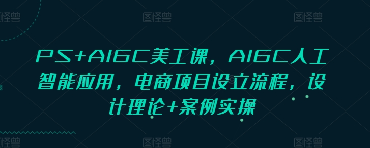 PS+AIGC美工课，AIGC人工智能应用，电商项目设立流程，设计理论+案例实操-中创网_专注互联网创业,项目资源整合