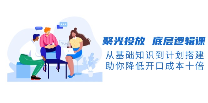 （13844期）聚光投放 底层逻辑课，从基础知识到计划搭建，助你降低开口成本十倍-中创网_专注互联网创业,项目资源整合