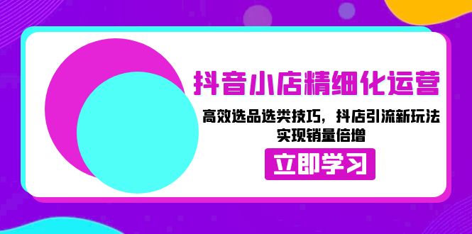 （13646期）抖音小店精细化运营：高效选品选类技巧，抖店引流新玩法，实现销量倍增-中创网_专注互联网创业,项目资源整合